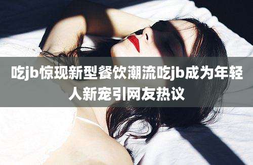 吃jb惊现新型餐饮潮流吃jb成为年轻人新宠引网友热议