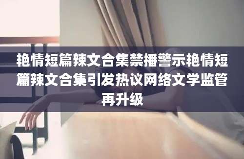 艳情短篇辣文合集禁播警示艳情短篇辣文合集引发热议网络文学监管再升级