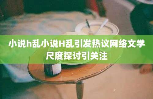 小说h乱小说H乱引发热议网络文学尺度探讨引关注