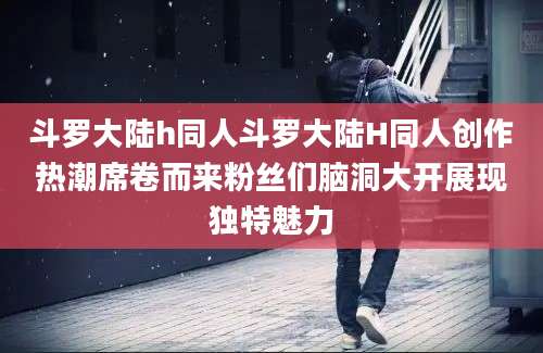 斗罗大陆h同人斗罗大陆H同人创作热潮席卷而来粉丝们脑洞大开展现独特魅力