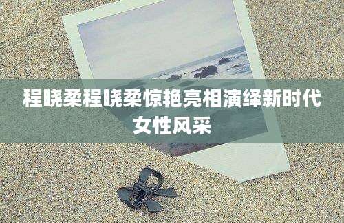 程晓柔程晓柔惊艳亮相演绎新时代女性风采