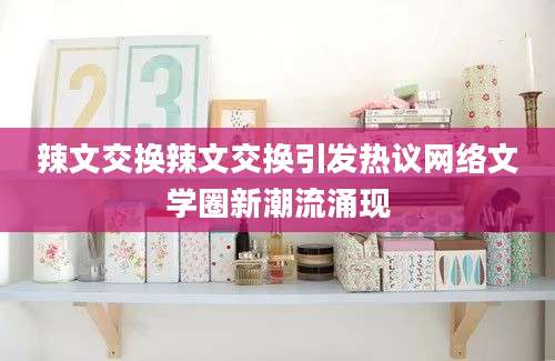 辣文交换辣文交换引发热议网络文学圈新潮流涌现