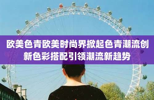 欧美色青欧美时尚界掀起色青潮流创新色彩搭配引领潮流新趋势