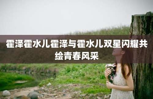 霍泽霍水儿霍泽与霍水儿双星闪耀共绘青春风采