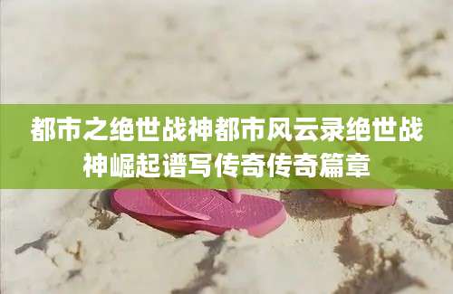 都市之绝世战神都市风云录绝世战神崛起谱写传奇传奇篇章