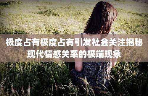 极度占有极度占有引发社会关注揭秘现代情感关系的极端现象