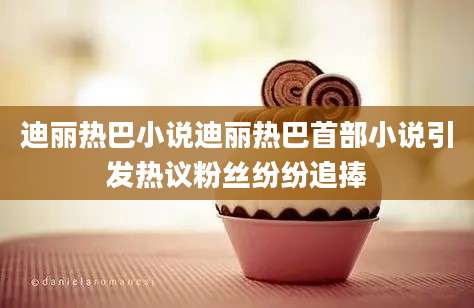 迪丽热巴小说迪丽热巴首部小说引发热议粉丝纷纷追捧