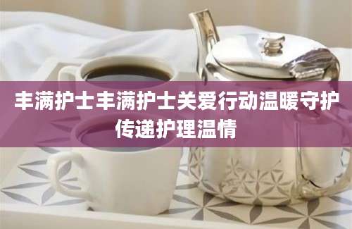 丰满护士丰满护士关爱行动温暖守护传递护理温情