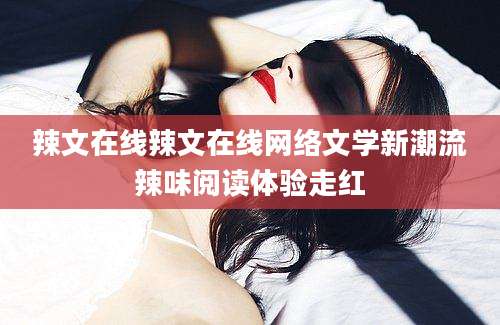辣文在线辣文在线网络文学新潮流辣味阅读体验走红