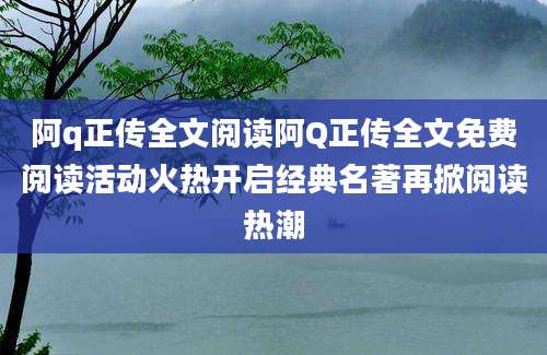 阿q正传全文阅读阿Q正传全文免费阅读活动火热开启经典名著再掀阅读热潮