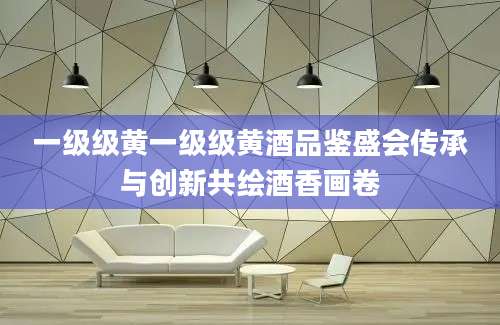 一级级黄一级级黄酒品鉴盛会传承与创新共绘酒香画卷