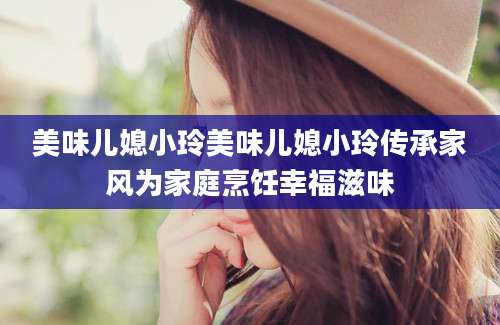 美味儿媳小玲美味儿媳小玲传承家风为家庭烹饪幸福滋味