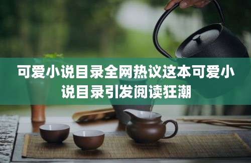 可爱小说目录全网热议这本可爱小说目录引发阅读狂潮