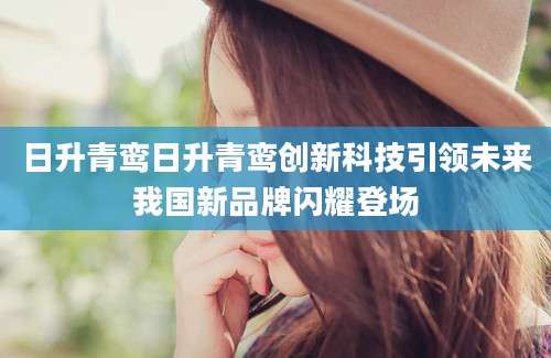 日升青鸾日升青鸾创新科技引领未来我国新品牌闪耀登场