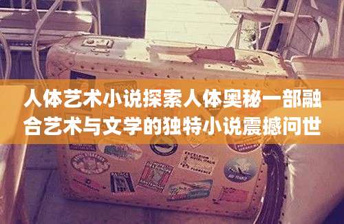 人体艺术小说探索人体奥秘一部融合艺术与文学的独特小说震撼问世