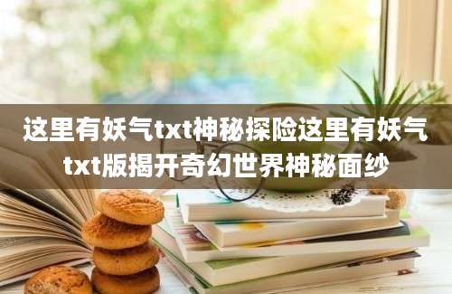 这里有妖气txt神秘探险这里有妖气txt版揭开奇幻世界神秘面纱