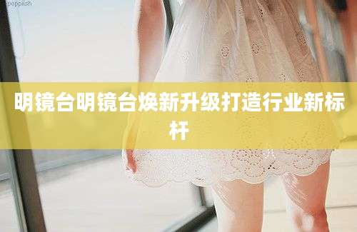 明镜台明镜台焕新升级打造行业新标杆