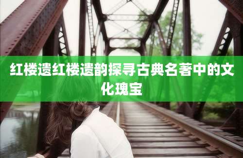 红楼遗红楼遗韵探寻古典名著中的文化瑰宝