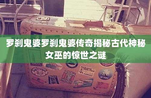 罗刹鬼婆罗刹鬼婆传奇揭秘古代神秘女巫的惊世之谜