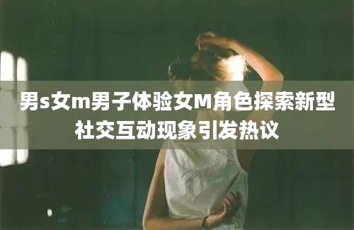 男s女m男子体验女M角色探索新型社交互动现象引发热议