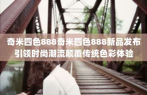奇米四色888奇米四色888新品发布引领时尚潮流颠覆传统色彩体验