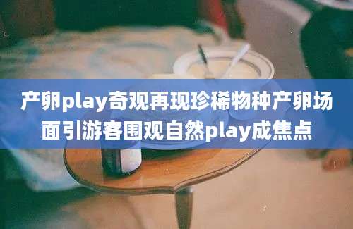 产卵play奇观再现珍稀物种产卵场面引游客围观自然play成焦点