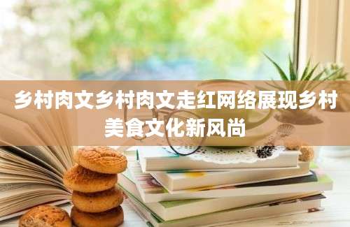 乡村肉文乡村肉文走红网络展现乡村美食文化新风尚