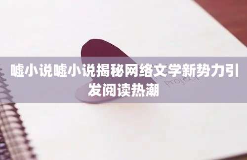 嘘小说嘘小说揭秘网络文学新势力引发阅读热潮
