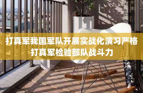 打真军我国军队开展实战化演习严格打真军检验部队战斗力