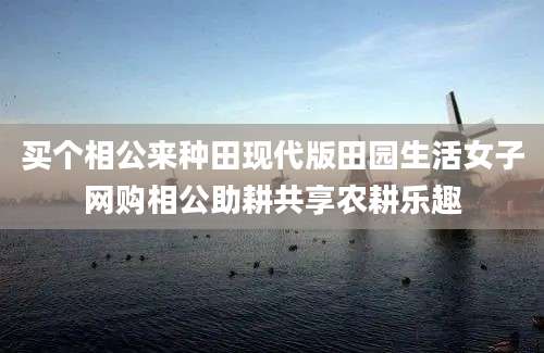 买个相公来种田现代版田园生活女子网购相公助耕共享农耕乐趣
