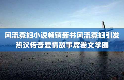 风流寡妇小说畅销新书风流寡妇引发热议传奇爱情故事席卷文学圈