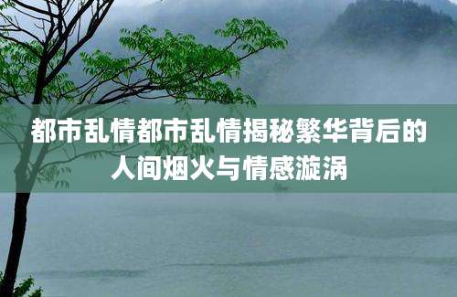 都市乱情都市乱情揭秘繁华背后的人间烟火与情感漩涡
