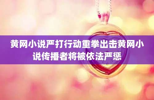 黄网小说严打行动重拳出击黄网小说传播者将被依法严惩