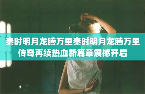 秦时明月龙腾万里秦时明月龙腾万里传奇再续热血新篇章震撼开启