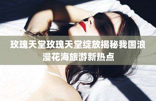 玫瑰天堂玫瑰天堂绽放揭秘我国浪漫花海旅游新热点