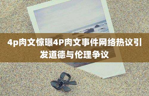 4p肉文惊曝4P肉文事件网络热议引发道德与伦理争议