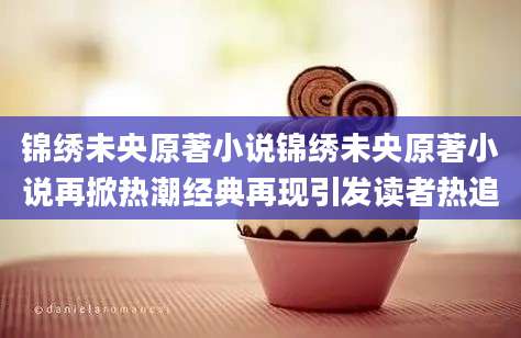 锦绣未央原著小说锦绣未央原著小说再掀热潮经典再现引发读者热追