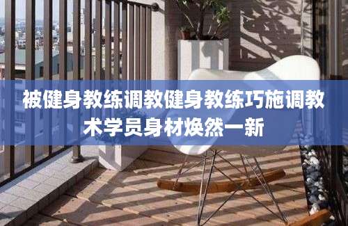 被健身教练调教健身教练巧施调教术学员身材焕然一新