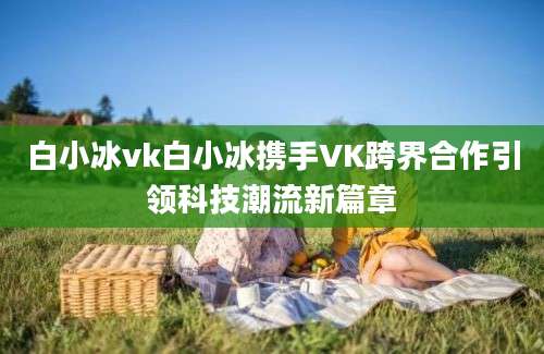 白小冰vk白小冰携手VK跨界合作引领科技潮流新篇章