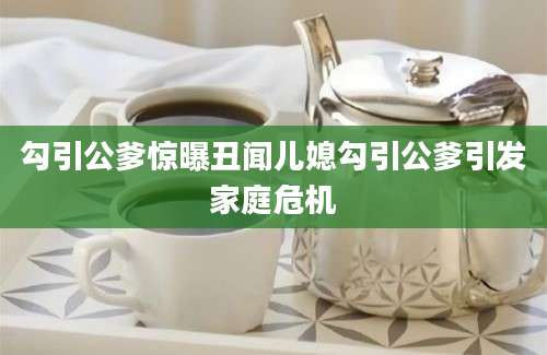 勾引公爹惊曝丑闻儿媳勾引公爹引发家庭危机