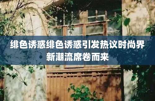 绯色诱惑绯色诱惑引发热议时尚界新潮流席卷而来
