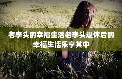 老李头的幸福生活老李头退休后的幸福生活乐享其中