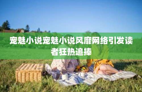 宠魅小说宠魅小说风靡网络引发读者狂热追捧