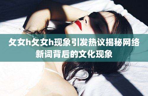 攵女h攵女h现象引发热议揭秘网络新词背后的文化现象