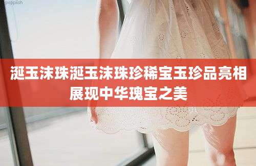 涎玉沫珠涎玉沫珠珍稀宝玉珍品亮相展现中华瑰宝之美