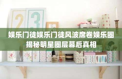 娱乐门徒娱乐门徒风波席卷娱乐圈揭秘明星圈层幕后真相