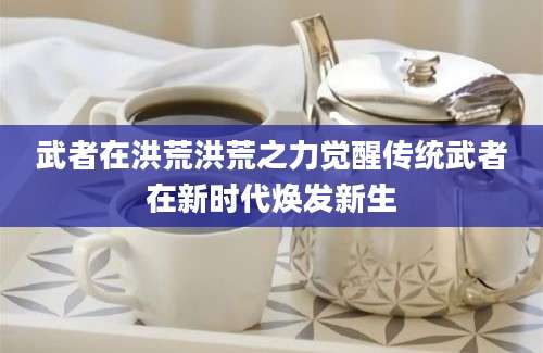 武者在洪荒洪荒之力觉醒传统武者在新时代焕发新生