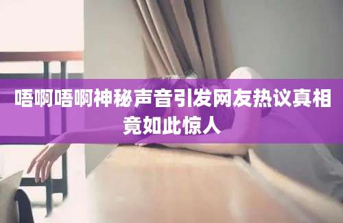 唔啊唔啊神秘声音引发网友热议真相竟如此惊人