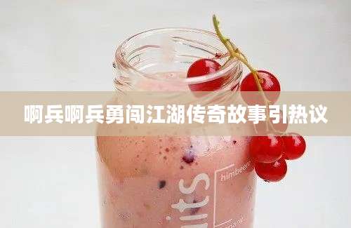 啊兵啊兵勇闯江湖传奇故事引热议
