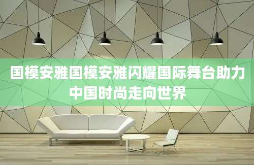 国模安雅国模安雅闪耀国际舞台助力中国时尚走向世界